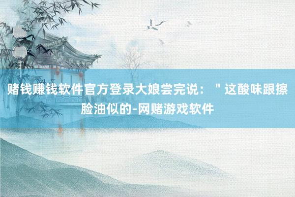 赌钱赚钱软件官方登录大娘尝完说：＂这酸味跟擦脸油似的-网赌游戏软件