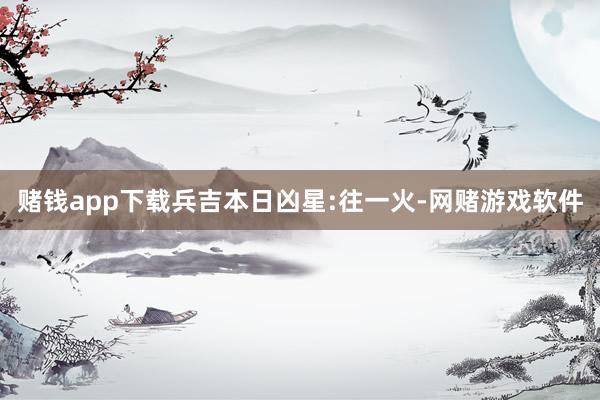 赌钱app下载兵吉本日凶星:往一火-网赌游戏软件