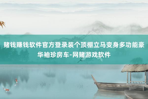 赌钱赚钱软件官方登录装个顶棚立马变身多功能豪华袖珍房车-网赌游戏软件