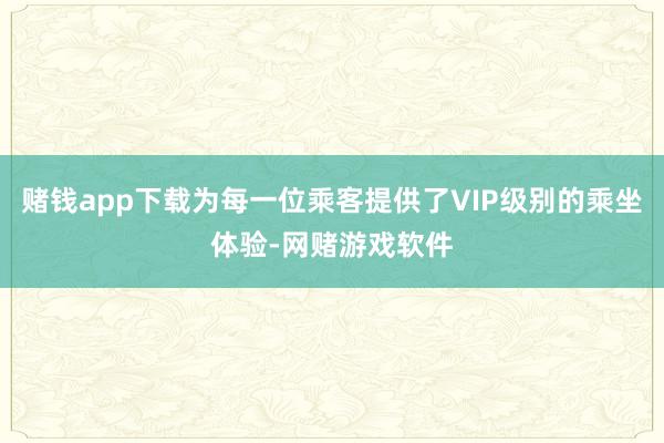 赌钱app下载为每一位乘客提供了VIP级别的乘坐体验-网赌游戏软件