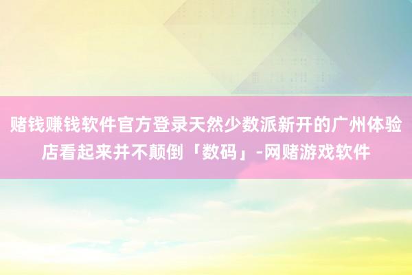 赌钱赚钱软件官方登录天然少数派新开的广州体验店看起来并不颠倒「数码」-网赌游戏软件