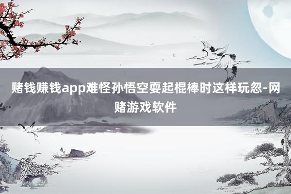 赌钱赚钱app难怪孙悟空耍起棍棒时这样玩忽-网赌游戏软件