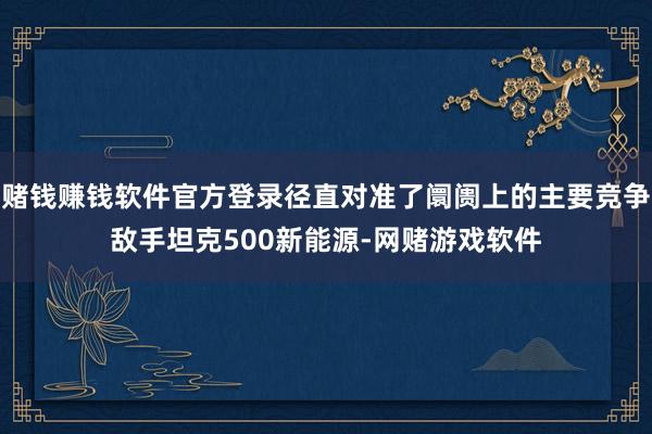 赌钱赚钱软件官方登录径直对准了阛阓上的主要竞争敌手坦克500新能源-网赌游戏软件