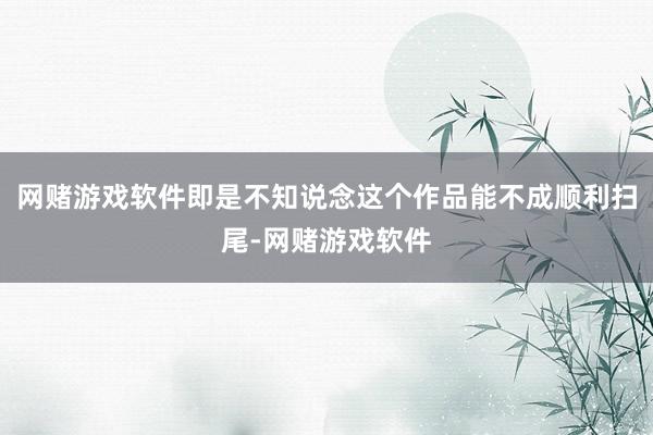 网赌游戏软件即是不知说念这个作品能不成顺利扫尾-网赌游戏软件