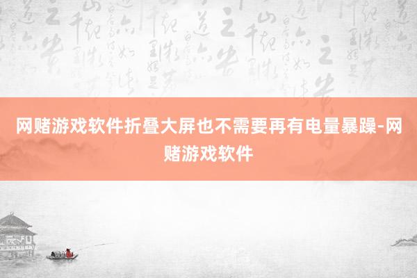 网赌游戏软件折叠大屏也不需要再有电量暴躁-网赌游戏软件