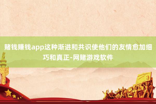 赌钱赚钱app这种渐进和共识使他们的友情愈加细巧和真正-网赌游戏软件