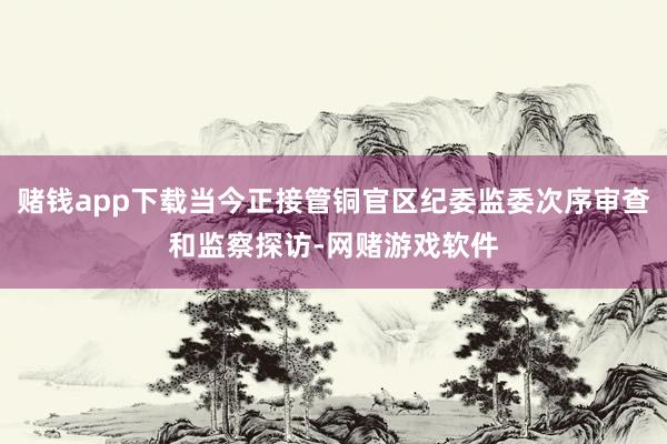 赌钱app下载当今正接管铜官区纪委监委次序审查和监察探访-网赌游戏软件