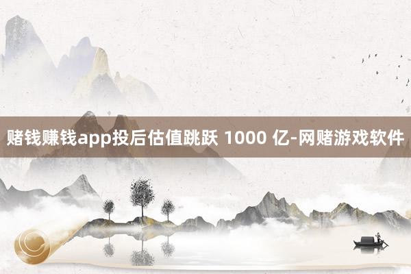 赌钱赚钱app投后估值跳跃 1000 亿-网赌游戏软件