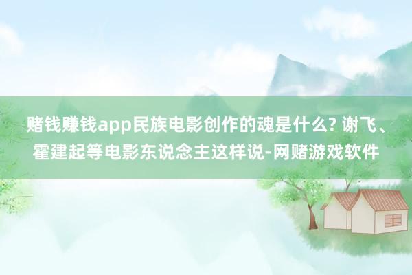 赌钱赚钱app民族电影创作的魂是什么? 谢飞、霍建起等电影东说念主这样说-网赌游戏软件