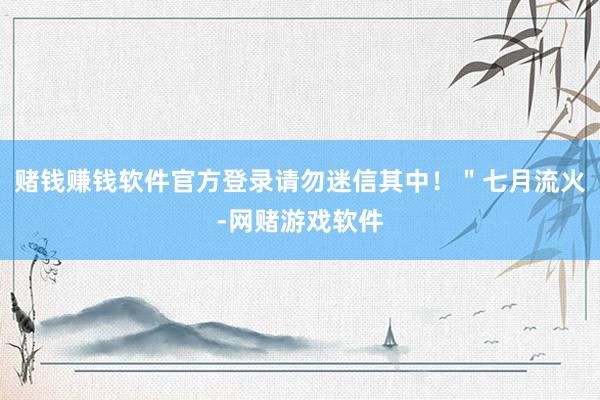 赌钱赚钱软件官方登录请勿迷信其中！＂七月流火-网赌游戏软件
