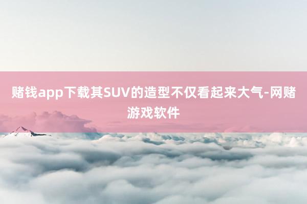 赌钱app下载其SUV的造型不仅看起来大气-网赌游戏软件