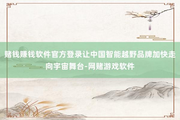 赌钱赚钱软件官方登录让中国智能越野品牌加快走向宇宙舞台-网赌游戏软件