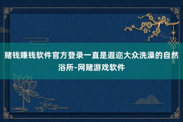 赌钱赚钱软件官方登录一直是遐迩大众洗澡的自然浴所-网赌游戏软件