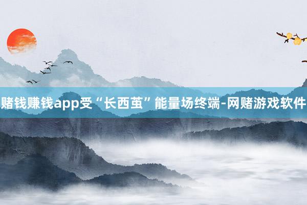 赌钱赚钱app受“长西茧”能量场终端-网赌游戏软件