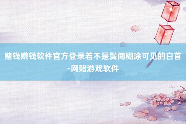 赌钱赚钱软件官方登录若不是鬓间糊涂可见的白首-网赌游戏软件
