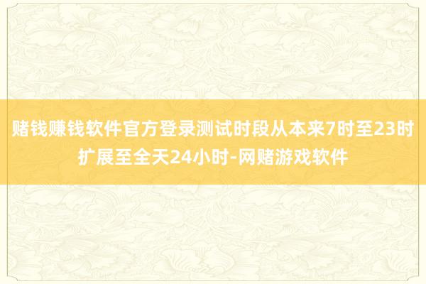 赌钱赚钱软件官方登录测试时段从本来7时至23时扩展至全天24小时-网赌游戏软件