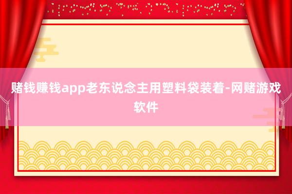 赌钱赚钱app老东说念主用塑料袋装着-网赌游戏软件