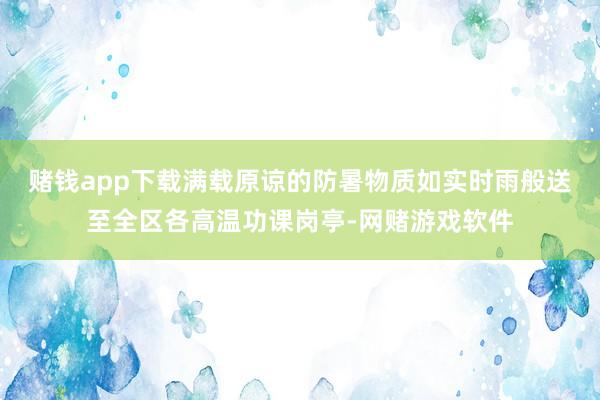 赌钱app下载满载原谅的防暑物质如实时雨般送至全区各高温功课岗亭-网赌游戏软件