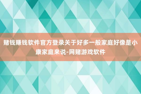 赌钱赚钱软件官方登录关于好多一般家庭好像是小康家庭来说-网赌游戏软件