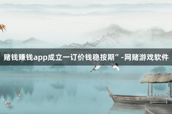 赌钱赚钱app成立一订价钱稳按期”-网赌游戏软件