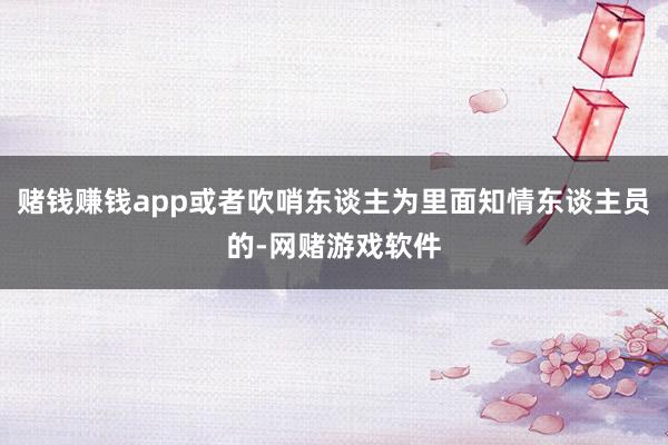 赌钱赚钱app或者吹哨东谈主为里面知情东谈主员的-网赌游戏软件