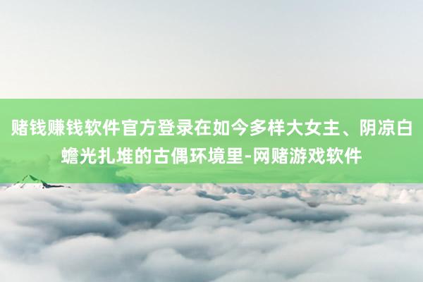 赌钱赚钱软件官方登录在如今多样大女主、阴凉白蟾光扎堆的古偶环境里-网赌游戏软件