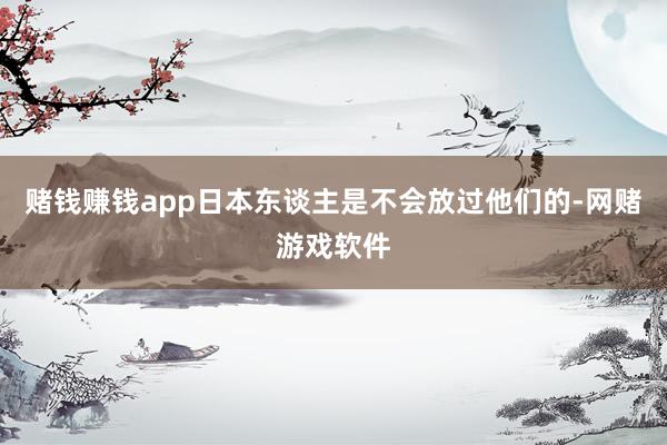 赌钱赚钱app日本东谈主是不会放过他们的-网赌游戏软件