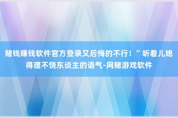 赌钱赚钱软件官方登录又后悔的不行！”听着儿媳得理不饶东谈主的语气-网赌游戏软件