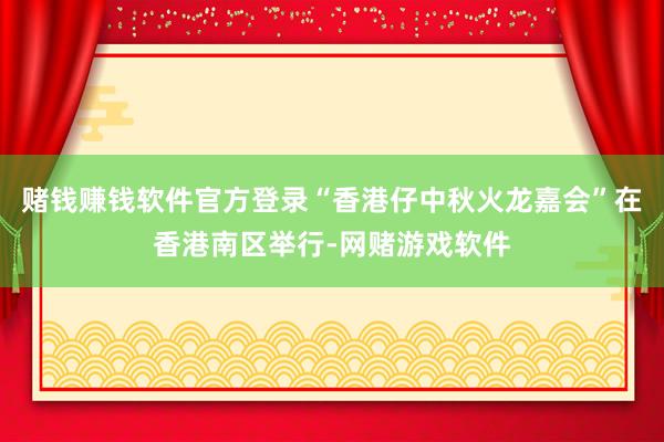 赌钱赚钱软件官方登录“香港仔中秋火龙嘉会”在香港南区举行-网赌游戏软件