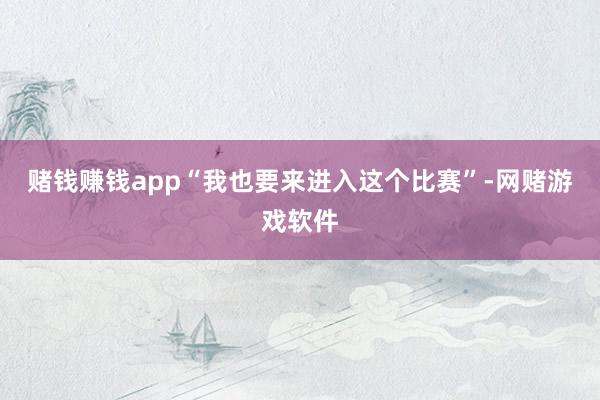 赌钱赚钱app“我也要来进入这个比赛”-网赌游戏软件