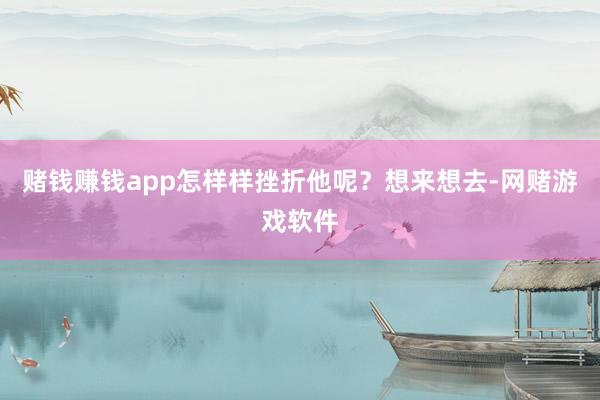 赌钱赚钱app怎样样挫折他呢？想来想去-网赌游戏软件