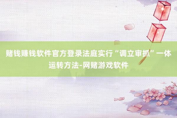 赌钱赚钱软件官方登录法庭实行“调立审抓”一体运转方法-网赌游戏软件