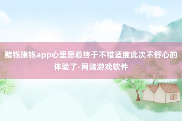 赌钱赚钱app心里思着终于不错适度此次不舒心的体验了-网赌游戏软件