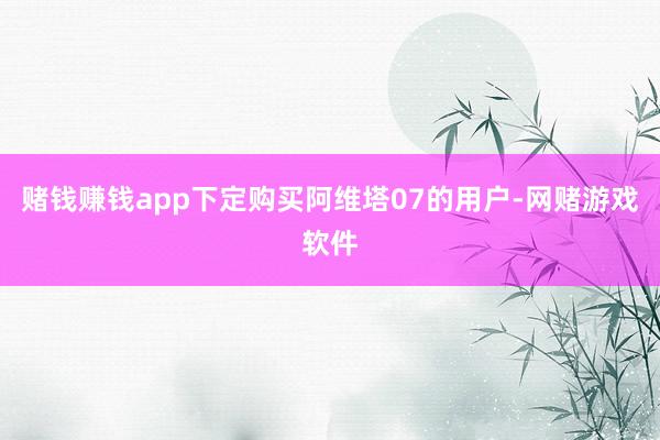 赌钱赚钱app下定购买阿维塔07的用户-网赌游戏软件