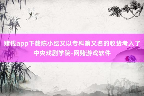 赌钱app下载陈小纭又以专科第又名的收货考入了中央戏剧学院-网赌游戏软件