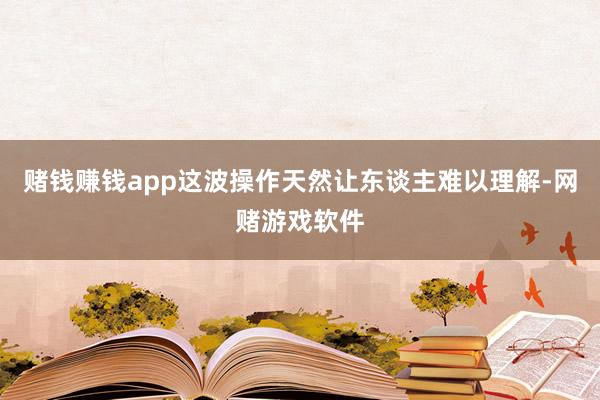 赌钱赚钱app这波操作天然让东谈主难以理解-网赌游戏软件
