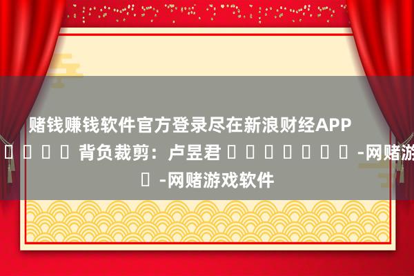 赌钱赚钱软件官方登录尽在新浪财经APP            						背负裁剪：卢昱君 							-网赌游戏软件