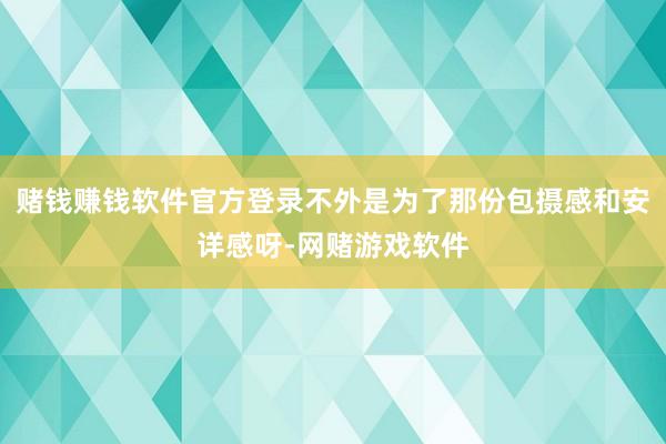 赌钱赚钱软件官方登录不外是为了那份包摄感和安详感呀-网赌游戏软件