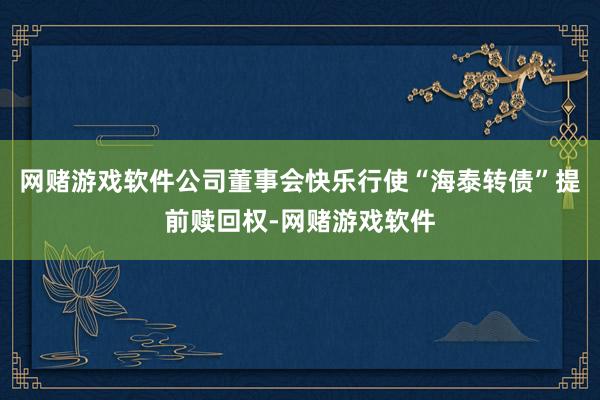 网赌游戏软件公司董事会快乐行使“海泰转债”提前赎回权-网赌游戏软件