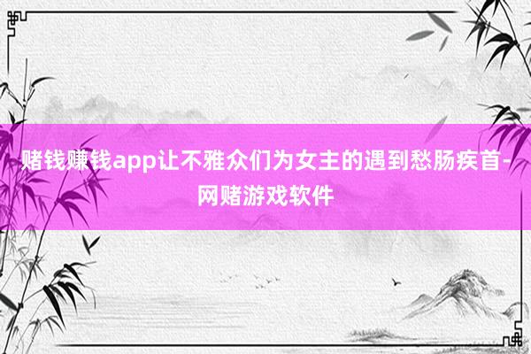 赌钱赚钱app让不雅众们为女主的遇到愁肠疾首-网赌游戏软件