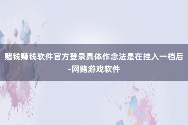 赌钱赚钱软件官方登录具体作念法是在挂入一档后-网赌游戏软件