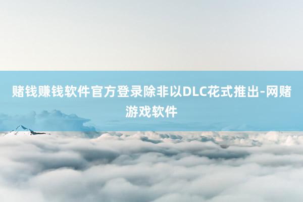 赌钱赚钱软件官方登录除非以DLC花式推出-网赌游戏软件