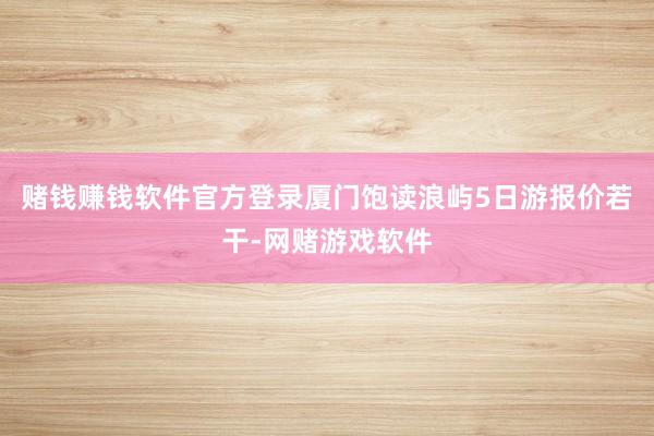 赌钱赚钱软件官方登录厦门饱读浪屿5日游报价若干-网赌游戏软件
