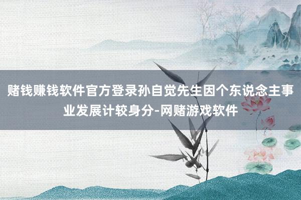 赌钱赚钱软件官方登录孙自觉先生因个东说念主事业发展计较身分-网赌游戏软件