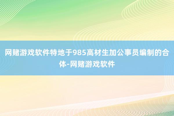 网赌游戏软件特地于985高材生加公事员编制的合体-网赌游戏软件