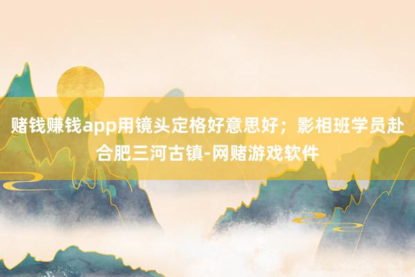 赌钱赚钱app用镜头定格好意思好；影相班学员赴合肥三河古镇-网赌游戏软件