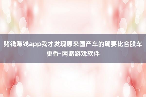 赌钱赚钱app我才发现原来国产车的确要比合股车更香-网赌游戏软件