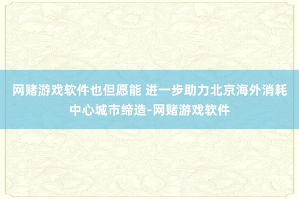 网赌游戏软件也但愿能 进一步助力北京海外消耗中心城市缔造-网赌游戏软件