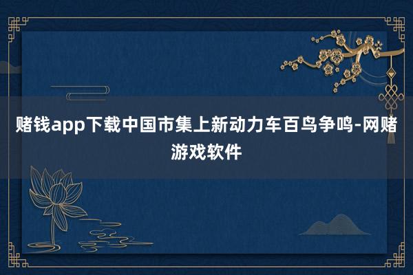赌钱app下载中国市集上新动力车百鸟争鸣-网赌游戏软件