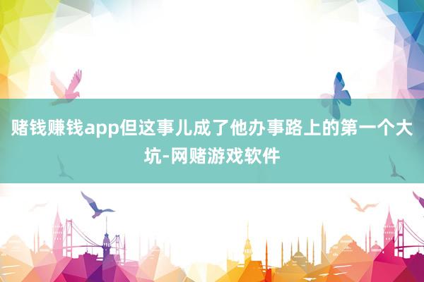 赌钱赚钱app但这事儿成了他办事路上的第一个大坑-网赌游戏软件